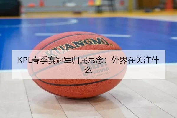 KPL春季赛冠军归属悬念：外界在关注什么
